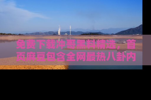 免费下载冲哥黑料精选，首页麻豆包含全网最热八卦内容