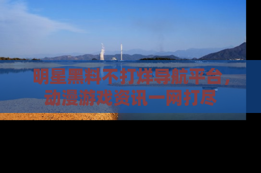 明星黑料不打烊导航平台，动漫游戏资讯一网打尽