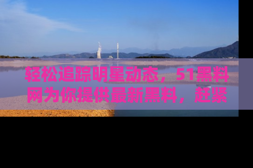 轻松追踪明星动态，51黑料网为你提供最新黑料，赶紧访问网址观看！