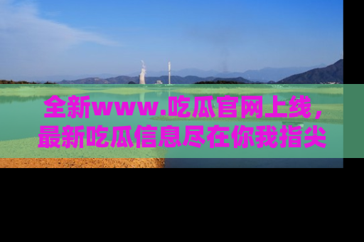 全新www.吃瓜官网上线，最新吃瓜信息尽在你我指尖！