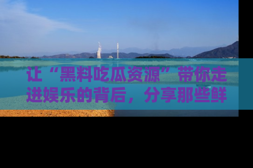 让“黑料吃瓜资源”带你走进娱乐的背后，分享那些鲜为人知的黑料，成为吃瓜界的资深玩家！