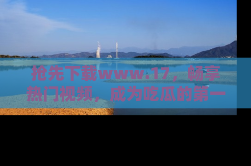 抢先下载www.17，畅享热门视频，成为吃瓜的第一手信息者！