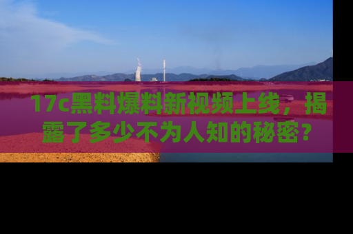 17c黑料爆料新视频上线，揭露了多少不为人知的秘密？