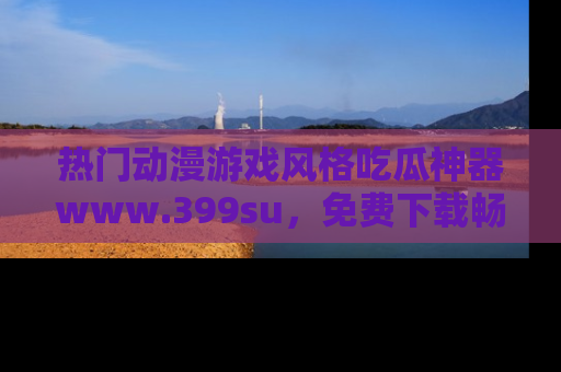 热门动漫游戏风格吃瓜神器www.399su，免费下载畅享精彩
