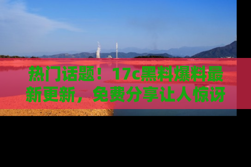 热门话题！17c黑料爆料最新更新，免费分享让人惊讶的事实！