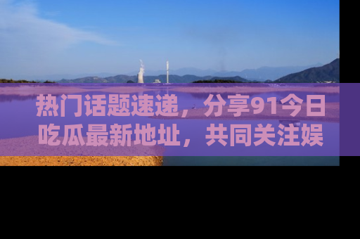 热门话题速递，分享91今日吃瓜最新地址，共同关注娱乐圈的风云变幻！
