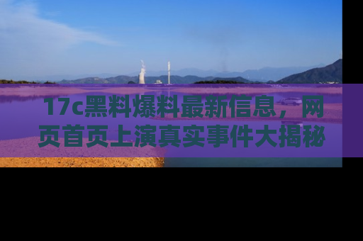 17c黑料爆料最新信息，网页首页上演真实事件大揭秘