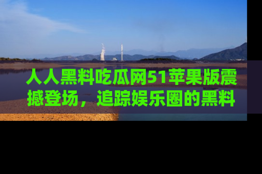 人人黑料吃瓜网51苹果版震撼登场，追踪娱乐圈的黑料与热闻