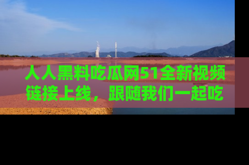 人人黑料吃瓜网51全新视频链接上线，跟随我们一起吃瓜围观！