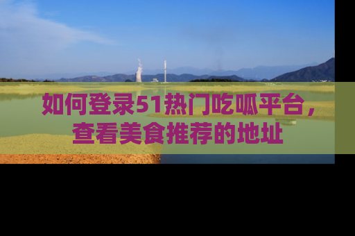 如何登录51热门吃呱平台，查看美食推荐的地址