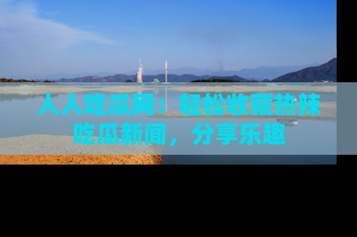 人人吃瓜网：轻松收藏热辣吃瓜新闻，分享乐趣