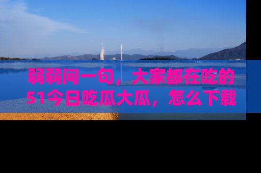 弱弱问一句，大家都在吃的51今日吃瓜大瓜，怎么下载登录才能体验最新入口？