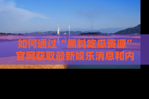 如何通过“黑料吃瓜资源”官网获取最新娱乐消息和内幕爆料