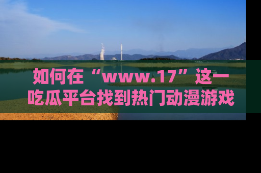 如何在“www.17”这一吃瓜平台找到热门动漫游戏风格的链接？