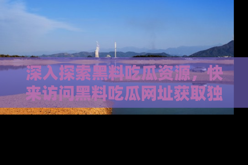 深入探索黑料吃瓜资源，快来访问黑料吃瓜网址获取独家内容！