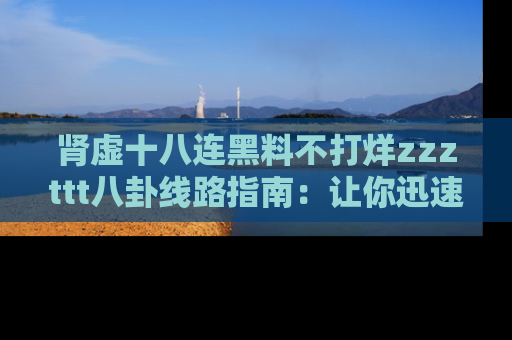 肾虚十八连黑料不打烊zzzttt八卦线路指南:让你迅速掌握热点事件脉络