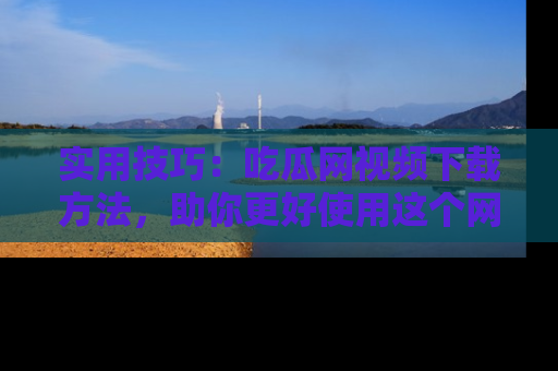 实用技巧:吃瓜网视频下载方法,助你更好使用这个网站