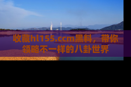 收藏hl155.ccm黑料,带你领略不一样的八卦世界