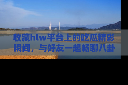 收藏hlw平台上的吃瓜精彩瞬间，与好友一起畅聊八卦趣闻！