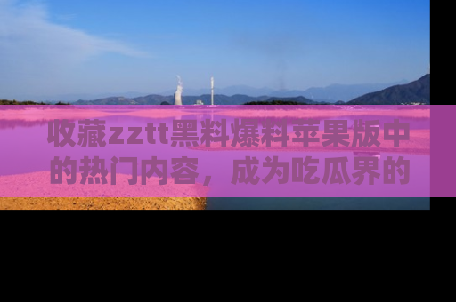 收藏zztt黑料爆料苹果版中的热门内容，成为吃瓜界的资深玩家！