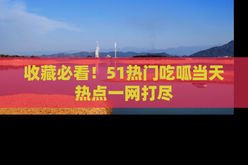收藏必看！51热门吃呱当天热点一网打尽