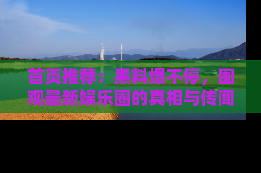首页推荐：黑料爆不停，围观最新娱乐圈的真相与传闻