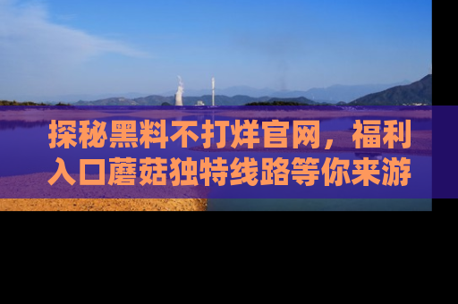 探秘黑料不打烊官网,福利入口蘑菇独特线路等你来游玩!