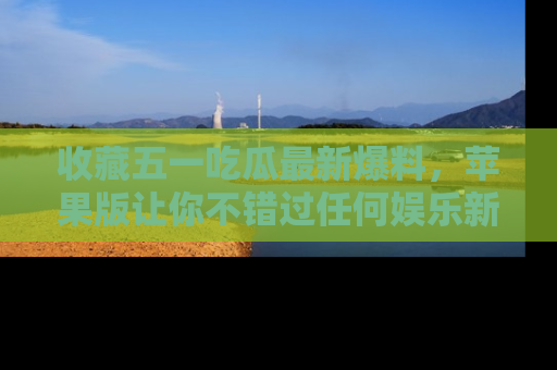 收藏五一吃瓜最新爆料，苹果版让你不错过任何娱乐新闻