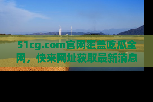 51cg.com官网覆盖吃瓜全网，快来网址获取最新消息与链接！