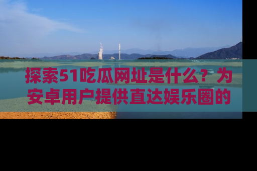 探索51吃瓜网址是什么?为安卓用户提供直达娱乐圈的途径