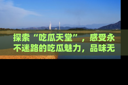 探索“吃瓜天堂”,感受永不迷路的吃瓜魅力,品味无尽的美食!