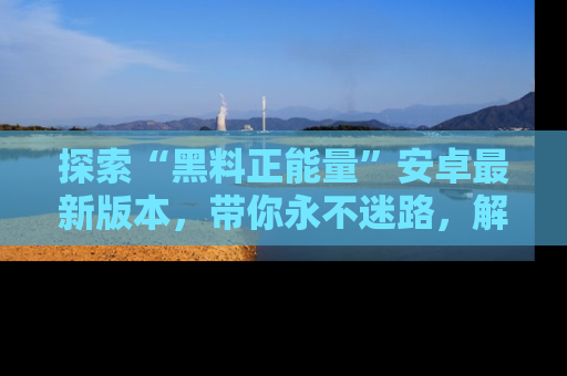 探索“黑料正能量”安卓最新版本,带你永不迷路,解锁无尽秘密!