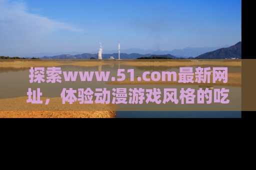 探索www.51.com最新网址,体验动漫游戏风格的吃瓜乐趣!