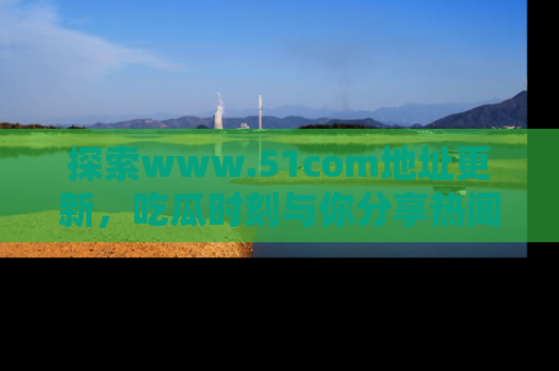 探索www.51com地址更新,吃瓜时刻与你分享热闻