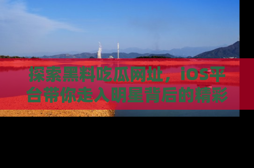 探索黑料吃瓜网址,iOS平台带你走入明星背后的精彩故事!