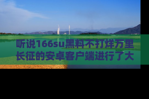 听说166su黑料不打烊万里长征的安卓客户端进行了大更新,八卦内容更加精彩与丰富!