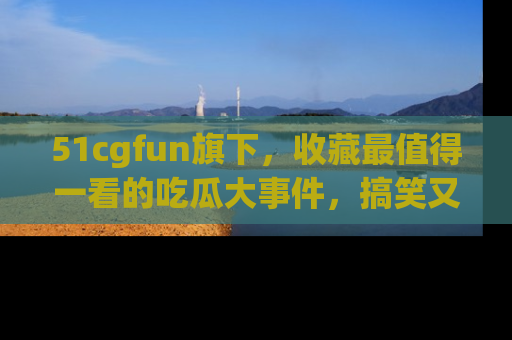 51cgfun旗下，收藏最值得一看的吃瓜大事件，搞笑又精彩！