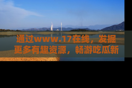 通过www.17在线,发掘更多有趣资源,畅游吃瓜新闻海洋