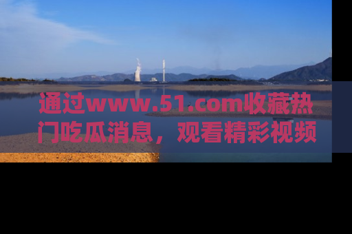 通过www.51.com收藏热门吃瓜消息,观看精彩视频与段子!