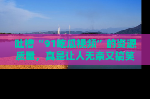 吐槽“91吃瓜视频”的资源质量,真是让人无奈又搞笑!