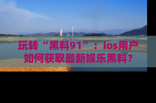 玩转“黑料91”:ios用户如何获取最新娱乐黑料?
