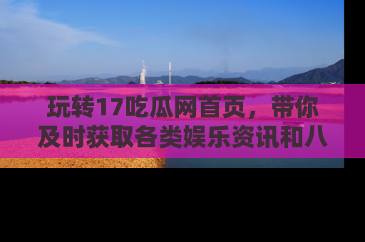 玩转17吃瓜网首页,带你及时获取各类娱乐资讯和八卦故事!