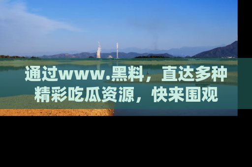 通过www.黑料,直达多种精彩吃瓜资源,快来围观