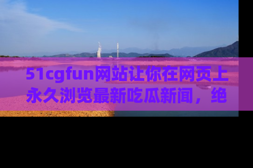 51cgfun网站让你在网页上永久浏览最新吃瓜新闻,绝不错过任何热点!