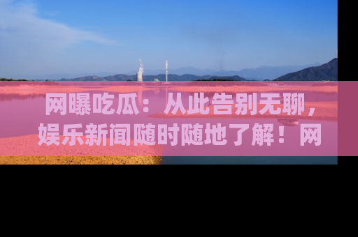 网曝吃瓜:从此告别无聊,娱乐新闻随时随地了解!网址:www.wangbaoegua.com