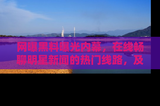 网曝黑料曝光内幕,在线畅聊明星新闻的热门线路,及时掌握最新消息!