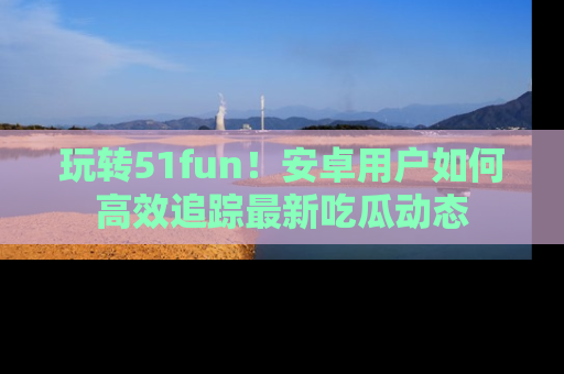 玩转51fun!安卓用户如何高效追踪最新吃瓜动态