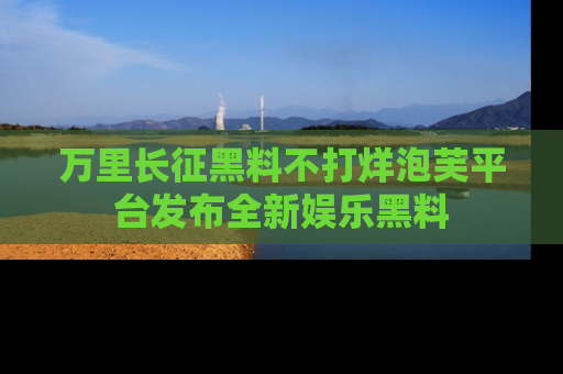 万里长征黑料不打烊泡芙平台发布全新娱乐黑料