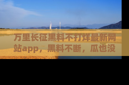 万里长征黑料不打烊最新网站app,黑料不断,瓜也没断,真香!