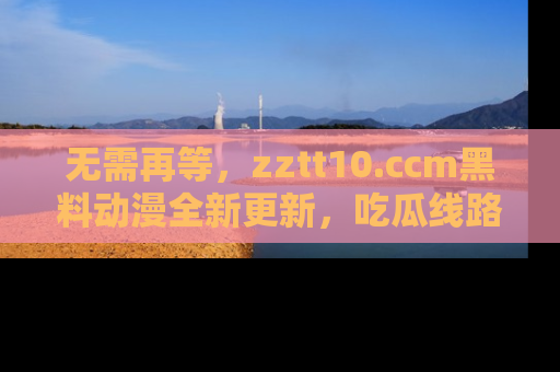 无需再等，zztt10.ccm黑料动漫全新更新，吃瓜线路佛系推荐！